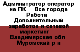 Админитратор-оператор на ПК  - Все города Работа » Дополнительный заработок и сетевой маркетинг   . Владимирская обл.,Муромский р-н